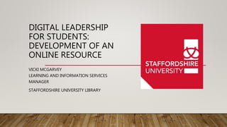 DIGITAL LEADERSHIP
FOR STUDENTS:
DEVELOPMENT OF AN
ONLINE RESOURCE
VICKI MCGARVEY
LEARNING AND INFORMATION SERVICES
MANAGER
STAFFORDSHIRE UNIVERSITY LIBRARY
 
