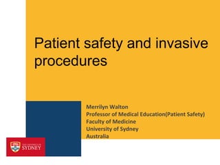Patient safety and invasive 
procedures 
Merrilyn Walton 
Professor of Medical Education(Patient Safety) 
Faculty of Medicine 
University of Sydney 
Australia 
 