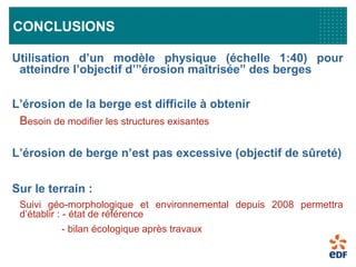 CONCLUSIONS
Utilisation d’un modèle physique (échelle 1:40) pour
atteindre l’objectif d’”érosion maîtrisée” des berges
L’érosion de la berge est difficile à obtenir
Besoin de modifier les structures exisantes
L’érosion de berge n’est pas excessive (objectif de sûreté)
Sur le terrain :
Suivi géo-morphologique et environnemental depuis 2008 permettra
d’établir : - état de référence
- bilan écologique après travaux
 
