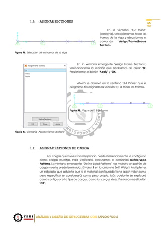 ANÁLISIS Y DISEÑO DE ESTRUCTURAS CON SAP2000 V20.2
26
1.6. ASIGNAR SECCIONES
En la ventana ‘X-Z Plane’
[derecha], seleccionamos todos los
tramos de la viga y ejecutamos el
comando Assign/Frame/Frame
Sections.
Figura 46. Selección de los tramos de la viga
En la ventana emergente ‘Assign Frame Sections’,
seleccionamos la sección que acabamos de crear ‘EI’.
Presionamos el botón ‘Apply’ y ‘OK’.
Ahora se observa en la ventana ‘X-Z Plane’ que el
programa ha asignado la sección ‘EI’ a todos los tramos.
Figura 48. Viga con EI constante
Figura 47. Ventana ‘Assign Frame Sections’
1.7. ASIGNAR PATRONES DE CARGA
Las cargas que involucran al ejercicio, predeterminadamente se configuran
como cargas muertas. Para verificarlo, ejecutamos el comando Define/Load
Patterns. La ventana emergente ‘Define Load Patterns’ nos muestra un patrón de
carga muerta predeterminado. El valor 1 en la columna Selft Weight Multiplier es
un indicador que advierte que si el material configurado tiene algún valor como
peso específico se considerará como peso propio. Más adelante se explicará
como configurar otro tipo de cargas, como las cargas vivas. Presionamos el botón
‘OK’.
 