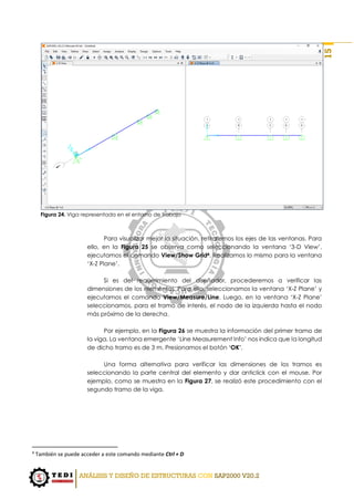 ANÁLISIS Y DISEÑO DE ESTRUCTURAS CON SAP2000 V20.2
15
Figura 24. Viga representada en el entorno de trabajo
Para visualizar mejor la situación, retiraremos los ejes de las ventanas. Para
ello, en la Figura 25 se observa como seleccionando la ventana ‘3-D View’,
ejecutamos el comando View/Show Grid4. Realizamos lo mismo para la ventana
‘X-Z Plane’.
Si es del requerimiento del diseñador, procederemos a verificar las
dimensiones de los elementos. Para ello, seleccionamos la ventana ‘X-Z Plane’ y
ejecutamos el comando View/Measure/Line. Luego, en la ventana ‘X-Z Plane’
seleccionamos, para el tramo de interés, el nodo de la izquierda hasta el nodo
más próximo de la derecha.
Por ejemplo, en la Figura 26 se muestra la información del primer tramo de
la viga. La ventana emergente ‘Line Measurement Info’ nos indica que la longitud
de dicho tramo es de 3 m. Presionamos el botón ‘OK’.
Una forma alternativa para verificar las dimensiones de los tramos es
seleccionando la parte central del elemento y dar anticlick con el mouse. Por
ejemplo, como se muestra en la Figura 27, se realizó este procedimiento con el
segundo tramo de la viga.
4
También se puede acceder a este comando mediante Ctrl + D
 