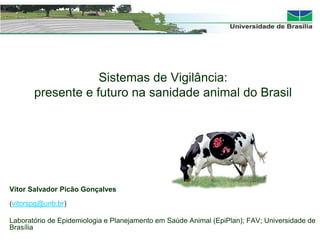 Sistemas de Vigilância:
presente e futuro na sanidade animal do Brasil
Vítor Salvador Picão Gonçalves
(vitorspg@unb.br)
Laboratório de Epidemiologia e Planejamento em Saúde Animal (EpiPlan); FAV; Universidade de
Brasília
 