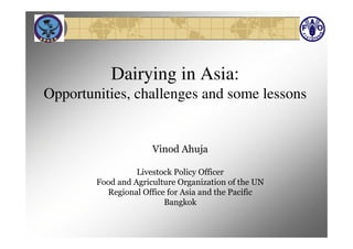 Dairying in Asia:
Opportunities, challenges and some lessons


                      Vinod Ahuja

                  Livestock Policy Officer
        Food and Agriculture Organization of the UN
          Regional Office for Asia and the Pacific
                         Bangkok
 