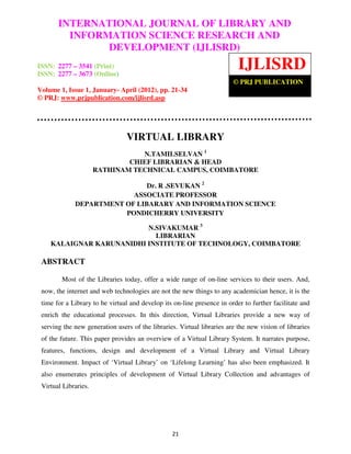 International Journal of Library and Information Science Research and Development
       INTERNATIONAL JOURNAL OF LIBRARY AND
 (IJLISRD), Volume 1, Issue 1, January- April 2012
           INFORMATION SCIENCE RESEARCH AND
                 DEVELOPMENT (IJLISRD)
ISSN: 2277 – 3541 (Print)
ISSN: 2277 – 3673 (Online)
                                                                          IJLISRD
                                                                        © PRJ PUBLICATION
Volume 1, Issue 1, January- April (2012), pp. 21-34
© PRJ: www.prjpublication.com/ijlisrd.asp




                                VIRTUAL LIBRARY
                                 N.TAMILSELVAN 1
                              CHIEF LIBRARIAN & HEAD
                      RATHINAM TECHNICAL CAMPUS, COIMBATORE

                              Dr. R .SEVUKAN 2
                          ASSOCIATE PROFESSOR
             DEPARTMENT OF LIBARARY AND INFORMATION SCIENCE
                        PONDICHERRY UNIVERSITY

                          N.SIVAKUMAR 3
                            LIBRARIAN
    KALAIGNAR KARUNANIDHI INSTITUTE OF TECHNOLOGY, COIMBATORE

 ABSTRACT

        Most of the Libraries today, offer a wide range of on-line services to their users. And,
 now, the internet and web technologies are not the new things to any academician hence, it is the
 time for a Library to be virtual and develop its on-line presence in order to further facilitate and
 enrich the educational processes. In this direction, Virtual Libraries provide a new way of
 serving the new generation users of the libraries. Virtual libraries are the new vision of libraries
 of the future. This paper provides an overview of a Virtual Library System. It narrates purpose,
 features, functions, design and development of a Virtual Library and Virtual Library
 Environment. Impact of ‘Virtual Library’ on ‘Lifelong Learning’ has also been emphasized. It
 also enumerates principles of development of Virtual Library Collection and advantages of
 Virtual Libraries.




                                                 21
 