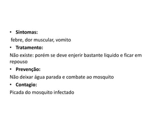 • Sintomas:
 febre, dor muscular, vomito
• Tratamento:
Não existe: porém se deve enjerir bastante liquido e ficar em
repouso
• Prevenção:
Não deixar água parada e combate ao mosquito
• Contagio:
Picada do mosquito infectado
 
