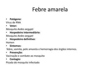 Febre amarela
• Patógeno:
Vírus de RNA
• Vetor:
Mosquito Aedes aegypti
• Hospedeiro intermediário:
Mosquito Aedes aegypti
• Hospedeiro definitivo:
Homen
• Sintomas:
 febre, vomito, pele amarela e hemorragia dos órgãos internos.
• Prevenção:
Vacinação e combate ao mosquito
• Contagio:
Picada do mosquito infectado
 