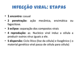 Infecção viral: etapas
• 1 encontro: casual
• 2 penetração: ação mecânica, enzimática ou
  fagocitose.
• 3 eclipse: separação dos compostos virais
• 4 reprodução: ac. Nucleico viral induz a célula a
  produzir outros vírus iguais a ele.
• 5 dispersão: Ciclo lítico (lise da célula) e lisogênico ( o
  material genético viral passa de célula para célula)
 