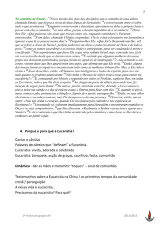 2

No caminho de Emaús - 13Nesse mesmo dia, dois dos discípulos iam a caminho de uma aldeia
chamada Emaús, que ficava a cerca de duas léguas de Jerusalém; 14e conversavam entre si sobre
tudo o que acontecera. 15Enquanto conversavam e discutiam, aproximou-se deles o próprio Jesus e
pôs-se com eles a caminho; 16os seus olhos, porém, estavam impedidos de o reconhecer. 17Disse-
lhes Ele: «Que palavras são essas que trocais entre vós, enquanto caminhais?» Pararam
entristecidos. 18E um deles, chamado Cléofas, respondeu: «Tu és o único forasteiro em Jerusalém a
ignorar o que lá se passou nestes dias!» 19Perguntou-lhes Ele: «Que foi?» Responderam-lhe: «O
que se refere a Jesus de Nazaré, profeta poderoso em obras e palavras diante de Deus e de todo o
povo; 20como os sumos sacerdotes e os nossos chefes o entregaram, para ser condenado à morte e
crucificado. 21Nós esperávamos que fosse Ele o que viria redimir Israel, mas, com tudo isto, já lá
vai o terceiro dia desde que se deram estas coisas. 22É verdade que algumas mulheres do nosso
grupo nos deixaram perturbados, porque foram ao sepulcro de madrugada 23e, não achando o seu
corpo, vieram dizer que lhes apareceram uns anjos, que afirmavam que Ele vivia. 24Então, alguns
dos nossos foram ao sepulcro e encontraram tudo como as mulheres tinham dito. Mas, a Ele, não o
viram.» 25Jesus disse-lhes, então: «Ó homens sem inteligência e lentos de espírito para crer em
tudo quanto os profetas anunciaram! 26Não tinha o Messias de sofrer essas coisas para entrar na
sua glória?» 27E, começando por Moisés e seguindo por todos os Profetas, explicou-lhes, em todas
as Escrituras, tudo o que lhe dizia respeito. 28Ao chegarem perto da aldeia para onde iam, fez
menção de seguir para diante. 29Os outros, porém, insistiam com Ele, dizendo: «Fica connosco,
pois a noite vai caindo e o dia já está no ocaso.» Entrou para ficar com eles. 30E, quando se pôs à
mesa, tomou o pão, pronunciou a bênção e, depois de o partir, entregou-lho. 31Então, os seus olhos
abriram-se e reconheceram-no; mas Ele desapareceu da sua presença. 32Disseram, então, um ao
outro: «Não nos ardia o coração, quando Ele nos falava pelo caminho e nos explicava as
Escrituras?» 33Levantando-se, voltaram imediatamente para Jerusalém e encontraram reunidos os
Onze e os seus companheiros, 34que lhes disseram: «Realmente o Senhor ressuscitou e apareceu a
Simão!» 35E eles contaram o que lhes tinha acontecido pelo caminho e como Jesus se lhes dera a
conhecer, ao partir o pão.



   4. Porquê e para quê a Eucaristia?

Cantar o cântico
Palavras do cântico que “definam” a Eucaristia.
Eucaristia: vivida, adorada e celebrada
Eucaristia: banquete, acção de graças, sacrifício, festa, comunhão

Dinâmica - dar as mãos e transmitir “toques” – sinal de comunhão

Testemunhos sobre a Eucaristia na China / os primeiros tempos da comunidade
cristã / perseguição
A nossa vida é eucaristia…
Precisamos da eucaristia? Para quê?




     2ª Visita aos grupos JEF                                                      2011/2012
 