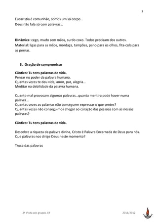 3

Eucaristia é comunhão, somos um só corpo…
Deus não fala só com palavras…



Dinâmica: cego, mudo sem mãos, surdo coxo. Todos precisam dos outros.
Material: ligas para as mãos, mordaça, tampões, pano para os olhos, fita-cola para
as pernas.


   5. Oração de compromisso

Cântico: Tu tens palavras de vida.
Pensar no poder da palavra humana.
Quantas vezes te deu vida, amor, paz, alegria…
Meditar na debilidade da palavra humana.

Quanto mal provocam algumas palavras…quanta mentira pode haver numa
palavra…
Quantas vezes as palavras não conseguem expressar o que sentes?
Quantas vezes não conseguimos chegar ao coração das pessoas com as nossas
palavras?

Cântico: Tu tens palavras de vida.

Descobre a riqueza da palavra divina, Cristo é Palavra Encarnada de Deus para nós.
Que palavras nos dirige Deus neste momento?

Troca das palavras




    2ª Visita aos grupos JEF                                          2011/2012
 