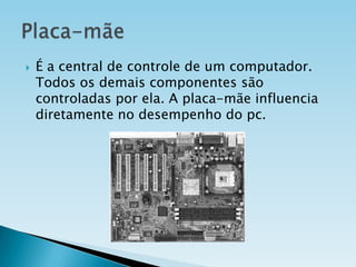 

É a central de controle de um computador.
Todos os demais componentes são
controladas por ela. A placa-mãe influencia
diretamente no desempenho do pc.

 