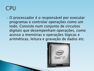 

O processador é o responsável por executar
programas e controlar operações como um
todo. Consiste num conjunto de circuitos
digitais que desempenham operações, como
acesso a memórias e operações lógicas e
aritméticas, leitura e gravação de dados etc.

 