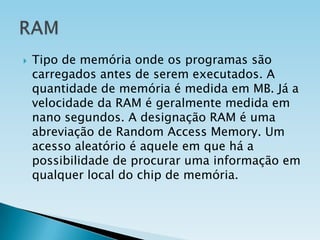 

Tipo de memória onde os programas são
carregados antes de serem executados. A
quantidade de memória é medida em MB. Já a
velocidade da RAM é geralmente medida em
nano segundos. A designação RAM é uma
abreviação de Random Access Memory. Um
acesso aleatório é aquele em que há a
possibilidade de procurar uma informação em
qualquer local do chip de memória.

 