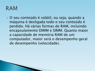 

O seu conteúdo é volátil, ou seja, quando a
máquina é desligada todo o seu conteúdo é
perdido. Há várias formas de RAM, incluindo
encapsulamento DIMM e SIMM. Quanto maior
a capacidade de memória RAM de um
computador, maior será o desempenho geral
de desempenho (velocidade).

 