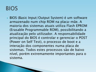 

BIOS (Basic Input/Output System) é um software
armazenado num chip ROM na placa-mãe. A
maioria dos sistemas atuais utiliza Flash EPROM
(Erasable Programmable ROM), possibilitando a
atualização pelo utilizador. A responsabilidade
principal do BIOS é controlar e gerenciar o POST
(Power on Self Test), o processo de boot e a
interação dos componentes numa placa de
sistemas. Todos estes processos são de baixo
nível, porém extremamente importantes para o
sistema.

 