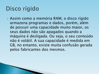

Assim como a memória RAM, o disco rígido
armazena programas e dados, porém, além
de possuir uma capacidade muito maior, os
seus dados não são apagados quando a
máquina é desligada. Ou seja, o seu conteúdo
não é volátil. A sua capacidade é medida em
GB, no entanto, existe muita confusão gerada
pelos fabricantes dos mesmos.

 