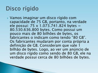 

Vamos imaginar um disco rígido com
capacidade de 75 GB, portanto, na verdade
ele possui: 75 x 1.073.741.824 bytes =
80.530.636.800 bytes. Como possui um
pouco mais de 80 bilhões de bytes, os
fabricantes o indicam como tendo “80 GB”.
Os fabricantes mudaram por conta própria a
definição de GB. Consideram que vale 1
bilhão de bytes. Logo, ao ver um anúncio de
um disco rígido como sendo de 80 GB, ele na
verdade possui cerca de 80 bilhões de bytes.

 