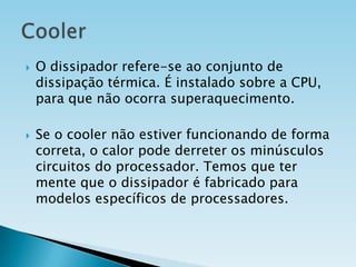 



O dissipador refere-se ao conjunto de
dissipação térmica. É instalado sobre a CPU,
para que não ocorra superaquecimento.
Se o cooler não estiver funcionando de forma
correta, o calor pode derreter os minúsculos
circuitos do processador. Temos que ter
mente que o dissipador é fabricado para
modelos específicos de processadores.

 
