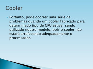 

Portanto, pode ocorrer uma série de
problemas quando um cooler fabricado para
determinado tipo de CPU estiver sendo
utilizado noutro modelo, pois o cooler não
estará arrefecendo adequadamente o
processador.

 