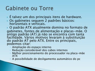 É talvez um dos principais itens de hardware.
 Os gabinetes seguem 2 padrões básicos:
horizontais e verticais.
 O padrão ATX atualmente domina no formato de
gabinetes, fontes de alimentação e placas-mãe. O
antigo padrão (AT) já não se encontra com tanta
facilidade. Vários motivos levaram à substituição
do padrão AT pelo ATX. Entre os principais,
podemos citar:


◦ Ampliação do espaço interno
◦ Redução considerável dos cabos internos
◦ Melhor posicionamento do processador na placa-mãe
ATX
◦ A possibilidade de desligamento automático do pc

 