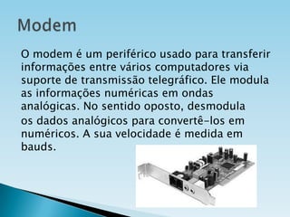 O modem é um periférico usado para transferir
informações entre vários computadores via
suporte de transmissão telegráfico. Ele modula
as informações numéricas em ondas
analógicas. No sentido oposto, desmodula
os dados analógicos para convertê-los em
numéricos. A sua velocidade é medida em
bauds.

 