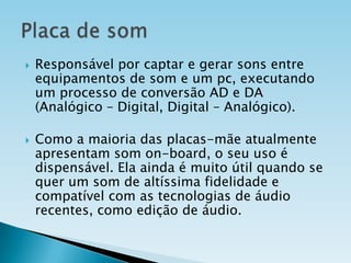 



Responsável por captar e gerar sons entre
equipamentos de som e um pc, executando
um processo de conversão AD e DA
(Analógico – Digital, Digital – Analógico).
Como a maioria das placas-mãe atualmente
apresentam som on-board, o seu uso é
dispensável. Ela ainda é muito útil quando se
quer um som de altíssima fidelidade e
compatível com as tecnologias de áudio
recentes, como edição de áudio.

 