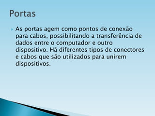 

As portas agem como pontos de conexão
para cabos, possibilitando a transferência de
dados entre o computador e outro
dispositivo. Há diferentes tipos de conectores
e cabos que são utilizados para unirem
dispositivos.

 