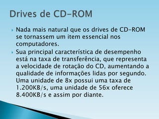 



Nada mais natural que os drives de CD-ROM
se tornassem um item essencial nos
computadores.
Sua principal característica de desempenho
está na taxa de transferência, que representa
a velocidade de rotação do CD, aumentando a
qualidade de informações lidas por segundo.
Uma unidade de 8x possui uma taxa de
1.200KB/s, uma unidade de 56x oferece
8.400KB/s e assim por diante.

 