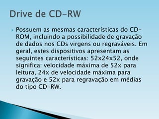 

Possuem as mesmas características do CDROM, incluindo a possibilidade de gravação
de dados nos CDs virgens ou regraváveis. Em
geral, estes dispositivos apresentam as
seguintes características: 52x24x52, onde
significa: velocidade máxima de 52x para
leitura, 24x de velocidade máxima para
gravação e 52x para regravação em médias
do tipo CD-RW.

 