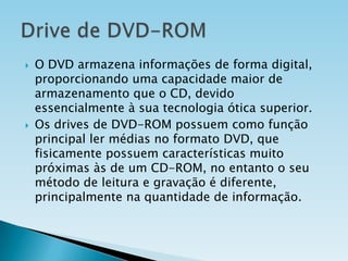 



O DVD armazena informações de forma digital,
proporcionando uma capacidade maior de
armazenamento que o CD, devido
essencialmente à sua tecnologia ótica superior.
Os drives de DVD-ROM possuem como função
principal ler médias no formato DVD, que
fisicamente possuem características muito
próximas às de um CD-ROM, no entanto o seu
método de leitura e gravação é diferente,
principalmente na quantidade de informação.

 
