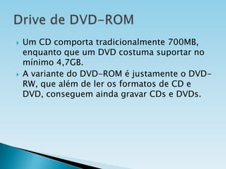 



Um CD comporta tradicionalmente 700MB,
enquanto que um DVD costuma suportar no
mínimo 4,7GB.
A variante do DVD-ROM é justamente o DVDRW, que além de ler os formatos de CD e
DVD, conseguem ainda gravar CDs e DVDs.

 