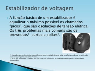 

A função básica de um estabilizador é
equalizar o máximo possível os chamados
“picos”, que são oscilações de tensão elétrica.
Os três problemas mais comuns são os
brownouts1, surtos e spikes2.

1 Redução na energia elétrica, especialmente como resultado de uma falta, uma falha mecânica, ou utilização
excessiva por parte dos consumidores.
2 Picos que podem ser causados por uso excessivo e contínuo da fonte de alimentação ou arrefecimento
inadequado.

 