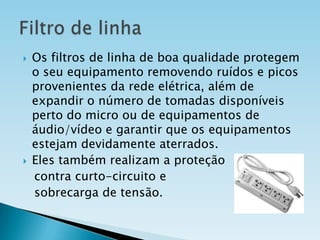 



Os filtros de linha de boa qualidade protegem
o seu equipamento removendo ruídos e picos
provenientes da rede elétrica, além de
expandir o número de tomadas disponíveis
perto do micro ou de equipamentos de
áudio/vídeo e garantir que os equipamentos
estejam devidamente aterrados.
Eles também realizam a proteção
contra curto-circuito e
sobrecarga de tensão.

 