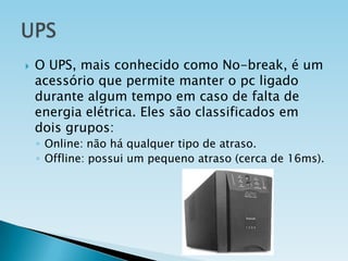 

O UPS, mais conhecido como No-break, é um
acessório que permite manter o pc ligado
durante algum tempo em caso de falta de
energia elétrica. Eles são classificados em
dois grupos:
◦ Online: não há qualquer tipo de atraso.
◦ Offline: possui um pequeno atraso (cerca de 16ms).

 