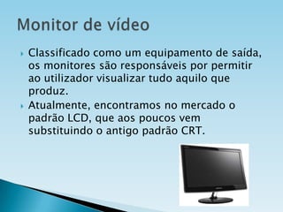 



Classificado como um equipamento de saída,
os monitores são responsáveis por permitir
ao utilizador visualizar tudo aquilo que
produz.
Atualmente, encontramos no mercado o
padrão LCD, que aos poucos vem
substituindo o antigo padrão CRT.

 