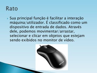 

Sua principal função é facilitar a interação
máquina/utilizador. É classificado como um
dispositivo de entrada de dados. Através
dele, podemos movimentar/arrastar,
selecionar e clicar em objetos que estejam
sendo exibidos no monitor de vídeo.

 