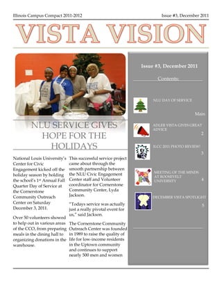 2
1




    Illinois Campus Compact 2011-2012                                        Issue #3, December 2011




                                                                     Issue #3, December 2011

                                                                           Contents:



                                                                         NLU DAY OF SERVICE


                                                                                              Main

             NLU SERVICE GIVES                                           ADLER VISTA GIVES GREAT
                                                                         ADVICE

               HOPE FOR THE                                                                        2


                HOLIDAYS                                                 ILCC 2011 PHOTO REVIEW!
                                                                                                   3
    National Louis University’s    This successful service project
    Center for Civic               came about through the
    Engagement kicked off the      smooth partnership between
                                                                          MEETING OF THE MINDS
    holiday season by holding      the NLU Civic Engagement
                                                                          AT ROOSEVELT
    the school’s 1st Annual Fall   Center staff and Volunteer             UNIVERSITY               4
    Quarter Day of Service at      coordinator for Cornerstone
    the Cornerstone                Community Center, Lyda
    Community Outreach             Jackson.                              DECEMBER VISTA SPOTLIGHT
    Center on Saturday             “Todays service was actually                                    5
    December 3, 2011.              just a really pivotal event for
                                   us,” said Jackson.
    Over 50 volunteers showed
    to help out in various areas   The Cornerstone Community
    of the CCO, from preparing     Outreach Center was founded
    meals in the dining hall to    in 1989 to raise the quality of
    organizing donations in the    life for low-income residents
    warehouse.                     in the Uptown community
                                   and continues to support
                                   nearly 500 men and women
 