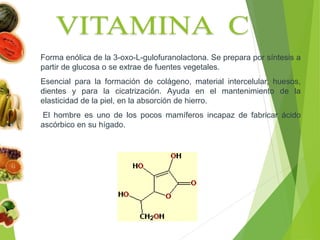 Forma enólica de la 3-oxo-L-gulofuranolactona. Se prepara por síntesis a
partir de glucosa o se extrae de fuentes vegetales.
Esencial para la formación de colágeno, material intercelular, huesos,
dientes y para la cicatrización. Ayuda en el mantenimiento de la
elasticidad de la piel, en la absorción de hierro.
El hombre es uno de los pocos mamíferos incapaz de fabricar ácido
ascórbico en su hígado.
 