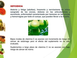 DEFICIENCIA
Astenia y fatiga (adultos). Insomnio y nerviosismo en niños,
sangrado de las encías, dolores en las articulaciones y
escorbuto, enfermedad caracterizada por lesiones en las encías,
y hemorragias por todo el cuerpo, que pueden llevar a la muerte.
Bajos niveles de vitamina C se asocian con incremento de riesgo de
cáncer de estómago pero el efecto del suplemento no ha sido
evaluado.
Suplementos a largo plazo de vitamina C no se asocian con bajo
riesgo de cáncer de mama.
 