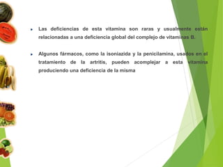Las deficiencias de esta vitamina son raras y usualmente están
relacionadas a una deficiencia global del complejo de vitaminas B.
Algunos fármacos, como la isoniazida y la penicilamina, usados en el
tratamiento de la artritis, pueden acomplejar a esta vitamina
produciendo una deficiencia de la misma
 