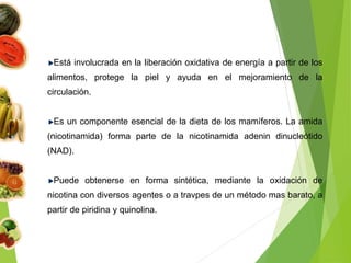 Está involucrada en la liberación oxidativa de energía a partir de los
alimentos, protege la piel y ayuda en el mejoramiento de la
circulación.
Es un componente esencial de la dieta de los mamíferos. La amida
(nicotinamida) forma parte de la nicotinamida adenin dinucleótido
(NAD).
Puede obtenerse en forma sintética, mediante la oxidación de
nicotina con diversos agentes o a travpes de un método mas barato, a
partir de piridina y quinolina.
 