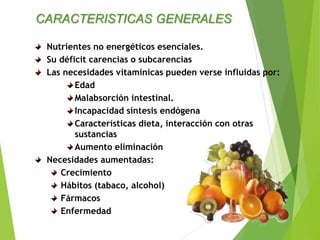 Nutrientes no energéticos esenciales.
Su déficit carencias o subcarencias
Las necesidades vitamínicas pueden verse influidas por:
Edad
Malabsorción intestinal.
Incapacidad síntesis endógena
Características dieta, interacción con otras
sustancias
Aumento eliminación
Necesidades aumentadas:
Crecimiento
Hábitos (tabaco, alcohol)
Fármacos
Enfermedad
CARACTERISTICAS GENERALES
 