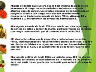 Existe evidencia que sugiere que la baja ingesta de ácido fólico
incrementa el riesgo de enfermedades cardiovasculares y de
algunos tipos de cáncer. Los niveles elevados de homocisteína en
sangre se asocian con riesgo más elevado de enfermedad
coronaria. La inadecuada ingesta de ácido fólico, vitamina B6 y
vitamina B12 incrementan los niveles de homocisteína.
La ingesta elevada de ácido fólico se asocia con más bajo riesgo
de cáncer de colon y cáncer de mama, particularmente en personas
con riesgo incrementado por el consumo diario de alcohol.
El alcohol interfiere con la absorción y metabolismo del ácido
fólico, incrementando los requerimientos diarios de folatos. Cuando
los niveles de folatos son bajos, los uracilos son inapropiadamente
incorporados al ADN, y el suplemento de ácido fólico revierte este
proceso.
La ingesta óptima de ácido fólico es incierta, pero 400 mg diarios
minimiza los niveles de homocisteína en la mayoría de las personas,
pero una dosis mayor puede ser necesaria para reducir el riesgo de
cáncer.
 