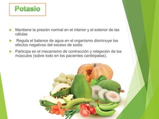  Mantiene la presión normal en el interior y el exterior de las
células
 Regula el balance de agua en el organismo disminuye los
efectos negativos del exceso de sodio
 Participa en el mecanismo de contracción y relajación de los
músculos (sobre todo en los pacientes cardiópatas).
 