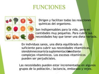 Dirigen y facilitan todas las reacciones
químicas del organismo.
Son indispensables para la vida, pero en
cantidades muy pequeñas. Para cubrir sus
necesidades hay que tener una dieta variada.
Las necesidades pueden estar incrementadas en algunos
grupos de la población.: lactancia, embarazo y vejez.
En individuos sanos, una dieta equilibrada es
suficiente para cubrir sus necesidades vitamínicas,
siendoinnecesariola suplementación
mediante
complejos vitamínicos. Los excesos vitamínicos
pueden ser perjudiciales.
 