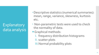 Explanatory
data analysis
Descriptive statistics (numerical summaries):
mean, range, variance, skewness, kurtosis
etc.
 Non-parametric tests were used to check
the normality of data.
Graphical methods:
I. frequency distribution histograms
II. scatter plots
III.Normal probability plots
11
 
