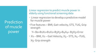 Prediction
of muscle
power
Linear regression to predict muscle power in
elderly using functional screening data
 Linear regression to develop a predictive model
for muscle power
 Five features – BMI, Gait velocity, STS,TUG, Grip
strength
Y= B0+B1X1+B2X2+B3X3+B4X4+ B5X5+Error
 X1 – BMI, X2 – GaitVelocity, X3 – STS, X4 –TUG,
X5- Grip strength
16
 