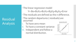 Residual
Analysis
The linear regression model
Y= B0+B1X1+B2X2+B3X3+B4X4+Error
The residuals are defined as the n difference.
The random departures ( residuals) are
assumed
i. To have zero mean
ii. To have a constant variance
iii. Independent and follow a
normal distribution.
18
 