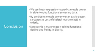 Conclusion
 We use linear regression to predict muscle power
in elderly using functional screening data.
 By predicting muscle power we can easily detect
sarcopenia ( Loss of skeletal muscle mass) in
elderly.
 Sarcopenia is major reason behind functional
decline and fraility in Elderly.
20
 