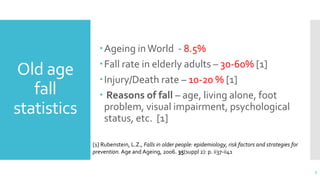 Old age
fall
statistics
Ageing inWorld - 8.5%
Fall rate in elderly adults – 30-60% [1]
Injury/Death rate – 10-20 % [1]
 Reasons of fall – age, living alone, foot
problem, visual impairment, psychological
status, etc. [1]
3
[1] Rubenstein, L.Z., Falls in older people: epidemiology, risk factors and strategies for
prevention. Age and Ageing, 2006. 35(suppl 2): p. ii37-ii41
 