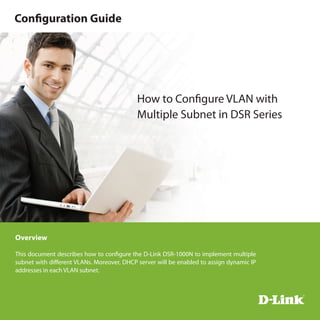 Overview
This document describes how to configure the D-Link DSR-1000N to implement multiple
subnet with different VLANs. Moreover, DHCP server will be enabled to assign dynamic IP
addresses in each VLAN subnet.
How to Configure VLAN with
Multiple Subnet in DSR Series
Configuration Guide
 
